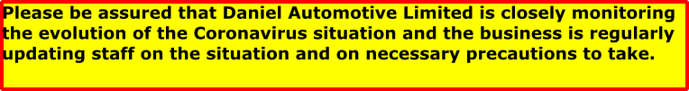 Please be assured that Daniel Automotive Limited is closely monitoring the evolution of the Coronavirus situation and the business is regularly updating staff on the situation and on necessary precautions to take.